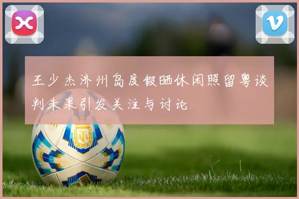 王少杰济州岛度假晒休闲照留粤谈判未果引发关注与讨论