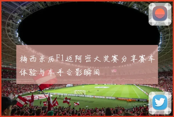 梅西亲历F1迈阿密大奖赛分享赛车体验与车手合影瞬间