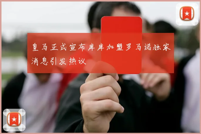 皇马正式宣布库库加盟罗马诺独家消息引发热议