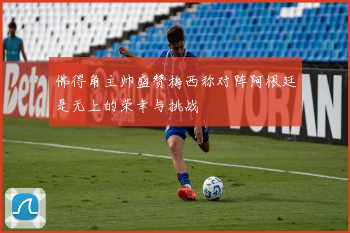 佛得角主帅盛赞梅西称对阵阿根廷是无上的荣幸与挑战