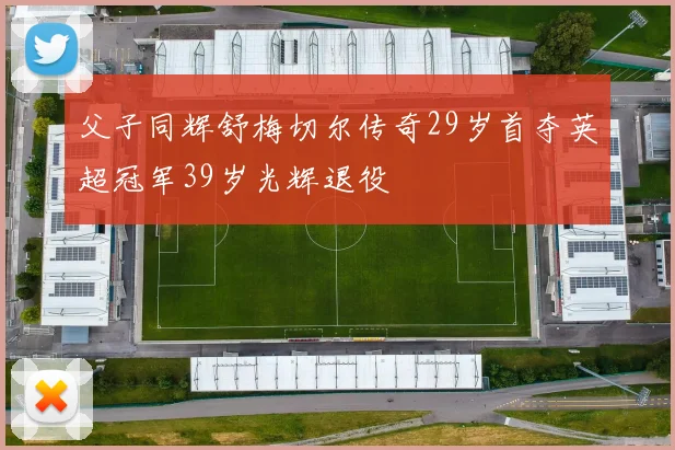 父子同辉舒梅切尔传奇29岁首夺英超冠军39岁光辉退役