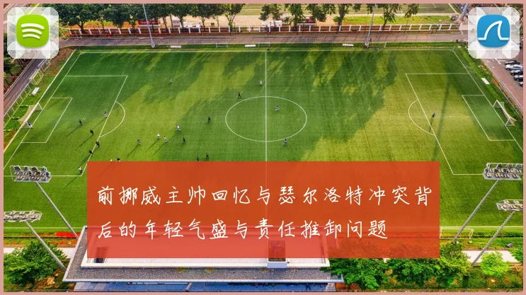 前挪威主帅回忆与瑟尔洛特冲突背后的年轻气盛与责任推卸问题