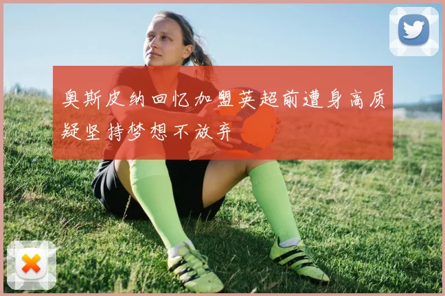 奥斯皮纳回忆加盟英超前遭身高质疑坚持梦想不放弃