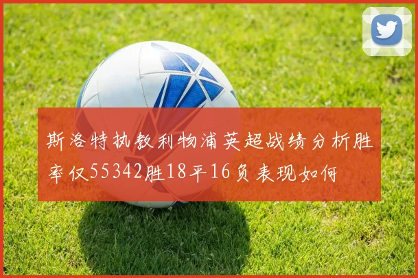 斯洛特执教利物浦英超战绩分析胜率仅55342胜18平16负表现如何