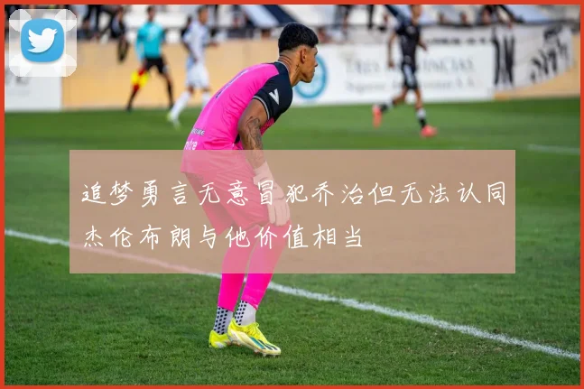 追梦勇言无意冒犯乔治但无法认同杰伦布朗与他价值相当
