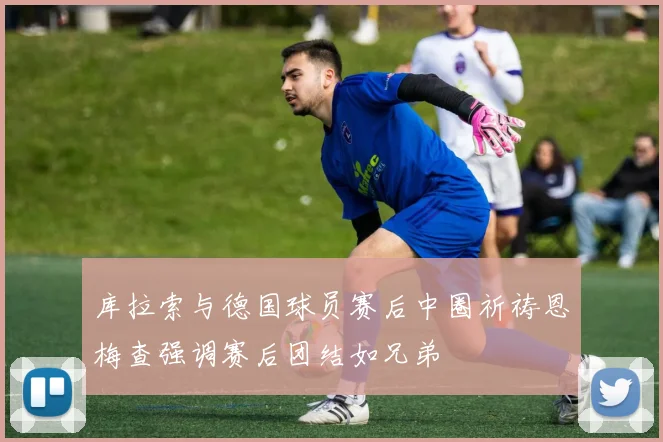 库拉索与德国球员赛后中圈祈祷恩梅查强调赛后团结如兄弟