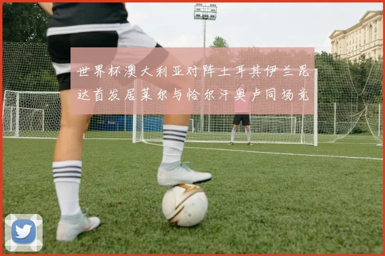 世界杯澳大利亚对阵土耳其伊兰昆达首发居莱尔与恰尔汗奥卢同场竞技