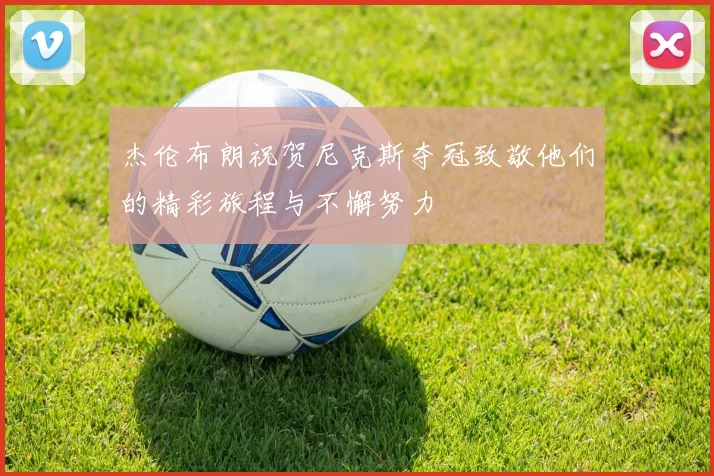 杰伦布朗祝贺尼克斯夺冠致敬他们的精彩旅程与不懈努力